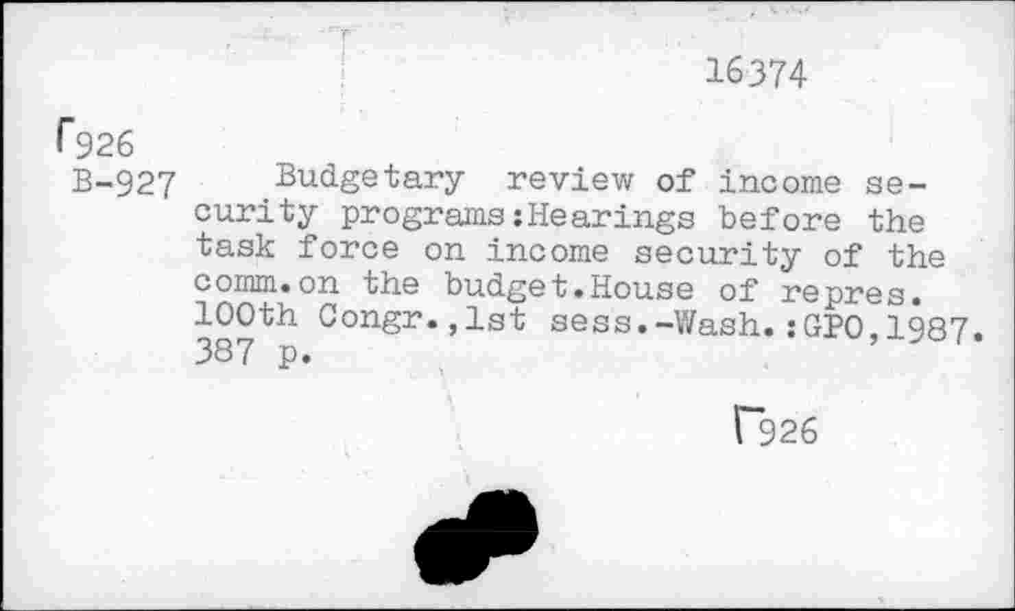 ﻿16374
r$26
B-927 Budgetary review of income security programs:Hearings before the task force on income security of the comm.on the budget.House of repres. 100th Congr.,lst sess.-Wash.:GPO 1987. 387 p.
P926